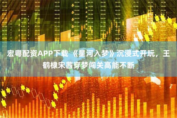 宏粤配资APP下载 《星河入梦》沉浸式开玩，王鹤棣宋茜穿梦闯关高能不断